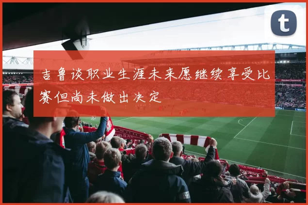 吉鲁谈职业生涯未来愿继续享受比赛但尚未做出决定