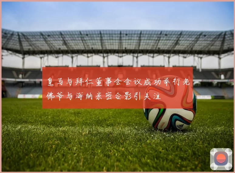 皇马与拜仁董事会会议成功举行老佛爷与海纳亲密合影引关注