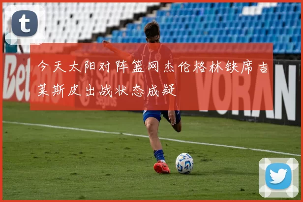 今天太阳对阵篮网杰伦格林缺席吉莱斯皮出战状态成疑