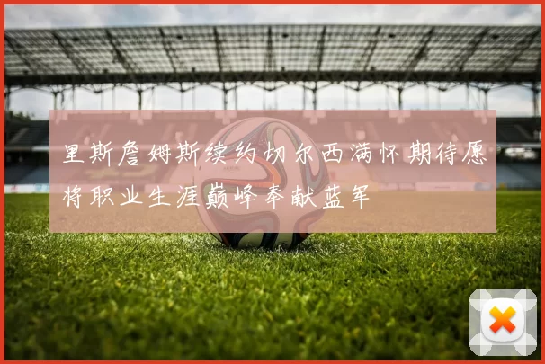 里斯詹姆斯续约切尔西满怀期待愿将职业生涯巅峰奉献蓝军