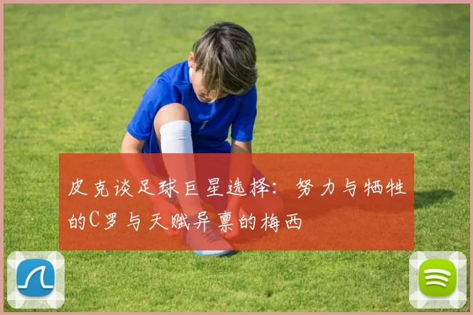 皮克谈足球巨星选择：努力与牺牲的C罗与天赋异禀的梅西
