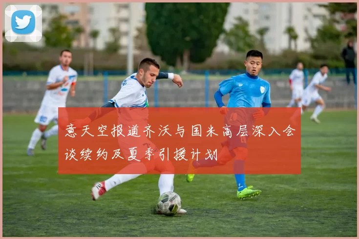 意天空报道齐沃与国米高层深入会谈续约及夏季引援计划