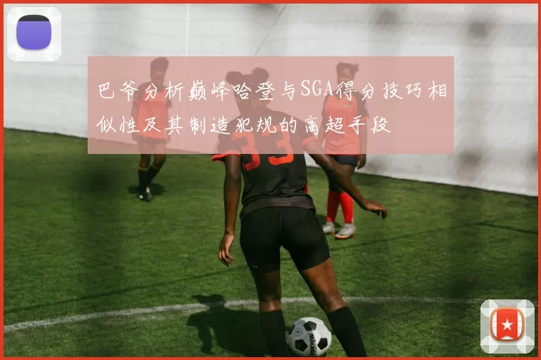 巴爷分析巅峰哈登与SGA得分技巧相似性及其制造犯规的高超手段