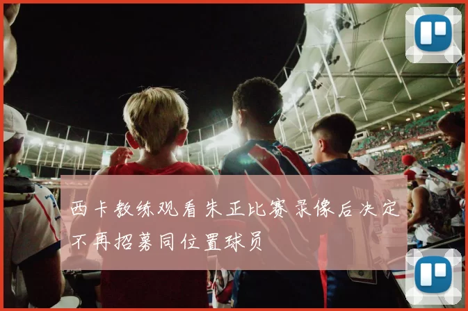 西卡教练观看朱正比赛录像后决定不再招募同位置球员