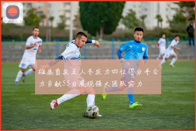 雄鹿首发五人齐发力四位得分手合力贡献55分展现强大团队实力
