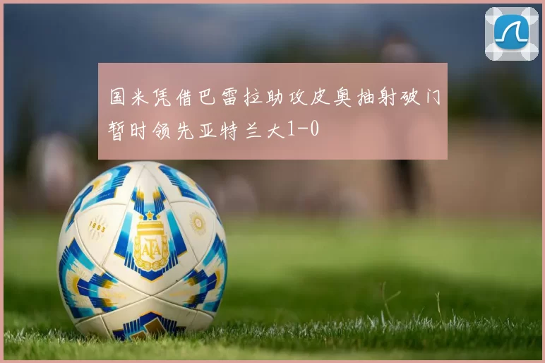 国米凭借巴雷拉助攻皮奥抽射破门暂时领先亚特兰大1-0