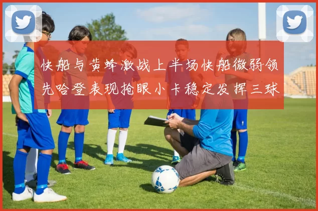 快船与黄蜂激战上半场快船微弱领先哈登表现抢眼小卡稳定发挥三球状态起伏