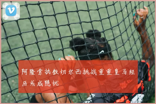 阿隆索执教切尔西挑战重重皇马经历或成隐忧
