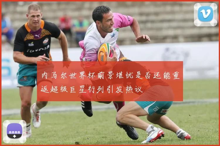 内马尔世界杯前景堪忧是否还能重返超级巨星行列引发热议
