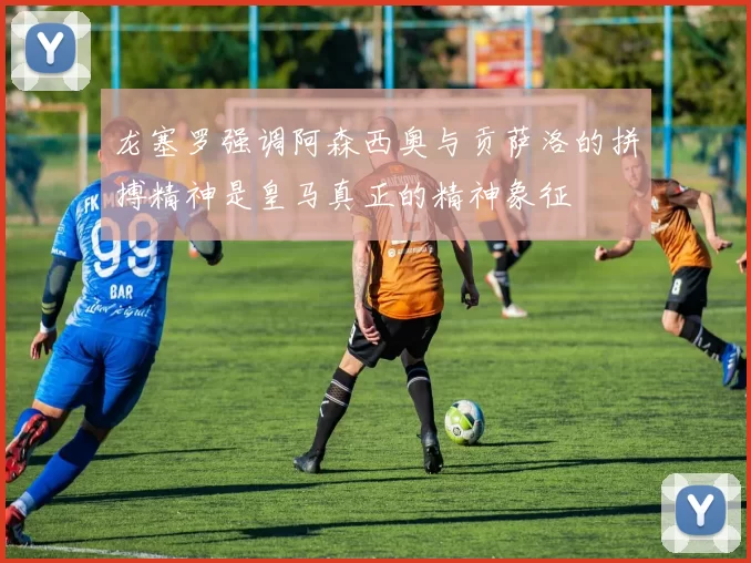 龙塞罗强调阿森西奥与贡萨洛的拼搏精神是皇马真正的精神象征