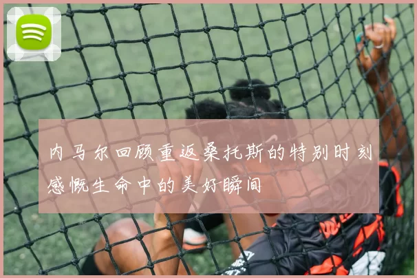 内马尔回顾重返桑托斯的特别时刻感慨生命中的美好瞬间