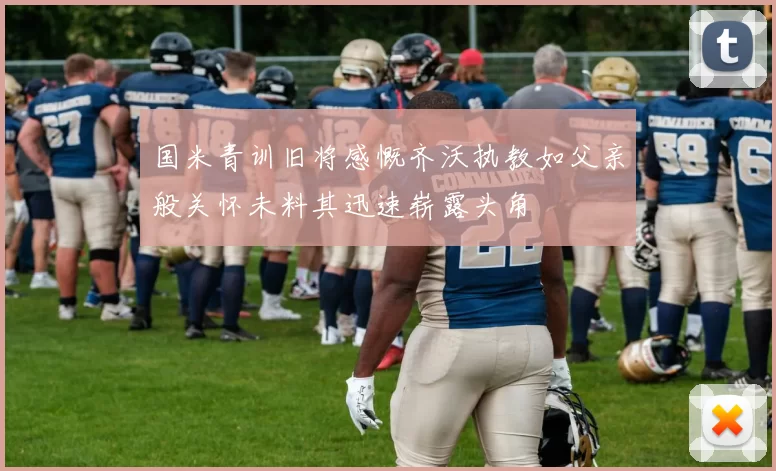 国米青训旧将感慨齐沃执教如父亲般关怀未料其迅速崭露头角