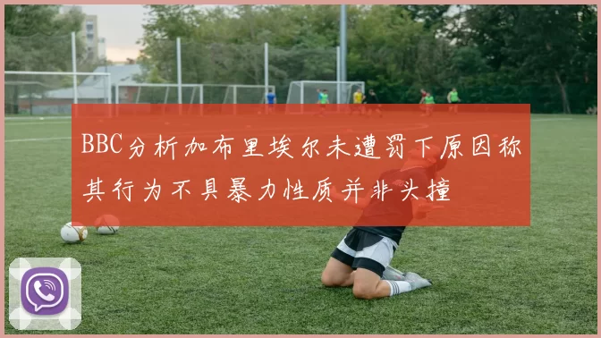 BBC分析加布里埃尔未遭罚下原因称其行为不具暴力性质并非头撞