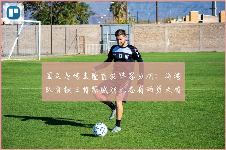 国足与喀麦隆首发阵容分析：海港队贡献三将蓉城浙江各有两员大将