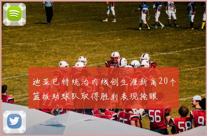 迪亚巴特统治内线创生涯新高20个篮板助球队取得胜利表现抢眼